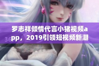 罗志祥倾情代言小猪视频app，2019引领短视频新潮流