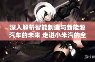 深入解析智能制造与新能源汽车的未来 走进小米汽的全新探索