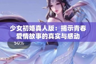 少女初婚真人版：揭示青春爱情故事的真实与感动