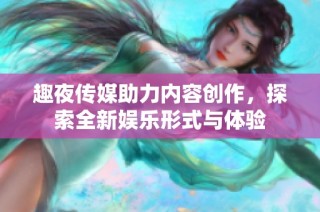 趣夜传媒助力内容创作，探索全新娱乐形式与体验