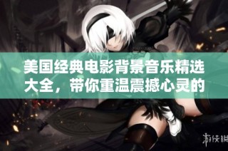 美国经典电影背景音乐精选大全，带你重温震撼心灵的音乐时刻