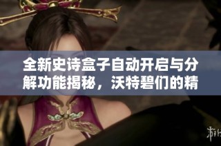 全新史诗盒子自动开启与分解功能揭秘，沃特碧们的精彩体验分享