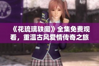 《花琉璃轶闻》全集免费观看，重温古风爱情传奇之旅