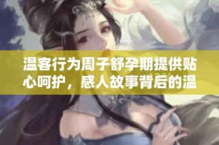温客行为周子舒孕期提供贴心呵护，感人故事背后的温情时刻
