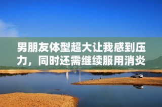 男朋友体型超大让我感到压力，同时还需继续服用消炎药