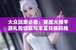 大众玩家必看：穿越火线手游礼包领取与丰富兑换码推荐大全