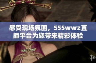 感受现场氛围，555wwz直播平台为您带来精彩体验