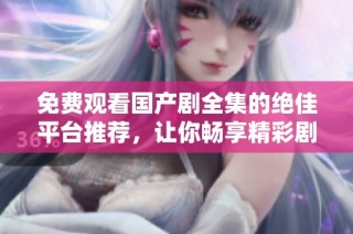 免费观看国产剧全集的绝佳平台推荐，让你畅享精彩剧集内容