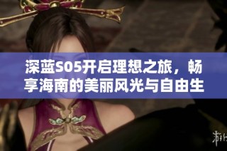深蓝S05开启理想之旅，畅享海南的美丽风光与自由生活