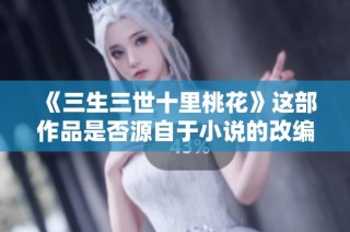 《三生三世十里桃花》这部作品是否源自于小说的改编探讨