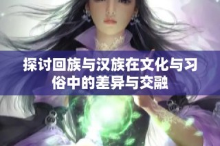 探讨回族与汉族在文化与习俗中的差异与交融