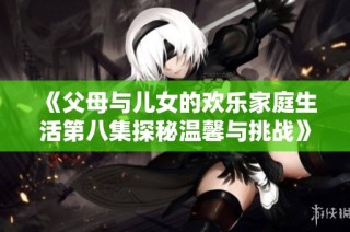 《父母与儿女的欢乐家庭生活第八集探秘温馨与挑战》