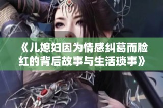 《儿媳妇因为情感纠葛而脸红的背后故事与生活琐事》
