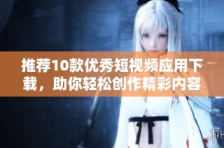 推荐10款优秀短视频应用下载，助你轻松创作精彩内容