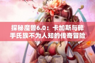 探秘魔兽6.0：卡加斯与碎手氏族不为人知的传奇冒险之旅