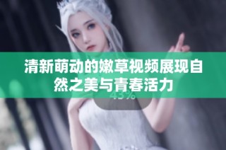 清新萌动的嫩草视频展现自然之美与青春活力