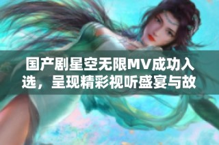 国产剧星空无限MV成功入选，呈现精彩视听盛宴与故事魅力