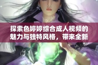 探索色婷婷综合成人视频的魅力与独特风格，带来全新视觉体验