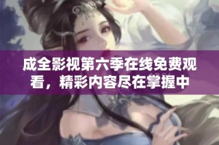 成全影视第六季在线免费观看，精彩内容尽在掌握中