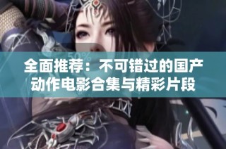 全面推荐：不可错过的国产动作电影合集与精彩片段