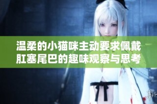 温柔的小猫咪主动要求佩戴肛塞尾巴的趣味观察与思考