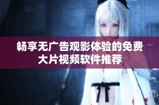 畅享无广告观影体验的免费大片视频软件推荐