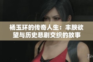 杨玉环的传奇人生：丰腴欲望与历史悲剧交织的故事