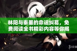 林阳与秦墨的命运纠葛，免费阅读全书精彩内容等你揭晓