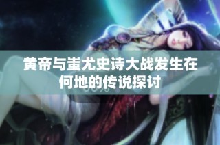黄帝与蚩尤史诗大战发生在何地的传说探讨
