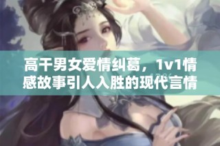 高干男女爱情纠葛，1v1情感故事引人入胜的现代言情小说推荐