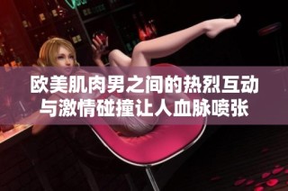 欧美肌肉男之间的热烈互动与激情碰撞让人血脉喷张
