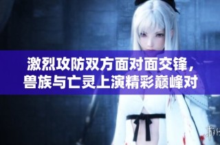 激烈攻防双方面对面交锋，兽族与亡灵上演精彩巅峰对决
