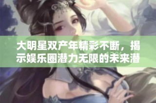 大明星双产年精彩不断，揭示娱乐圈潜力无限的未来潜质