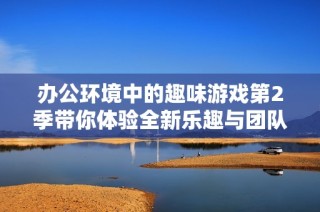 办公环境中的趣味游戏第2季带你体验全新乐趣与团队协作