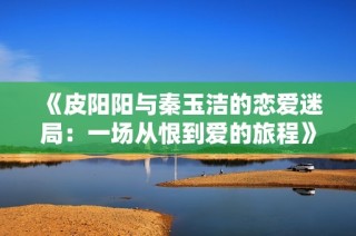 《皮阳阳与秦玉洁的恋爱迷局：一场从恨到爱的旅程》
