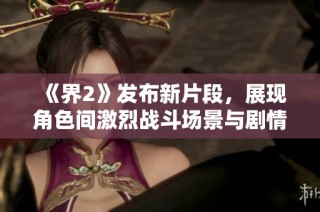 《界2》发布新片段，展现角色间激烈战斗场景与剧情发展精彩瞬间