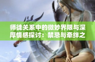 师徒关系中的微妙界限与深厚情感探讨：禁忌与牵绊之谜