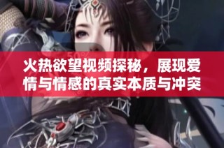 火热欲望视频探秘，展现爱情与情感的真实本质与冲突