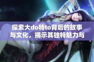 探索大do特to背后的故事与文化，揭示其独特魅力与影响力