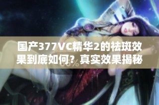 国产377VC精华2的祛斑效果到底如何？真实效果揭秘揭秘