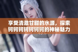 享受清澈甘甜的水源，探索钶钶钶钶钶钶钶的神秘魅力与无限可能