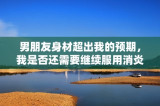 男朋友身材超出我的预期，我是否还需要继续服用消炎药