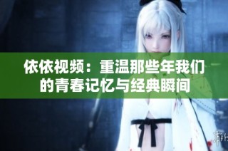 依依视频：重温那些年我们的青春记忆与经典瞬间