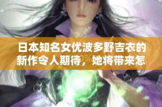 日本知名女优波多野吉衣的新作令人期待，她将带来怎样的视觉盛宴