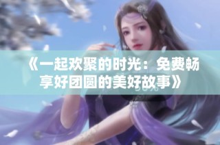 《一起欢聚的时光：免费畅享好团圆的美好故事》
