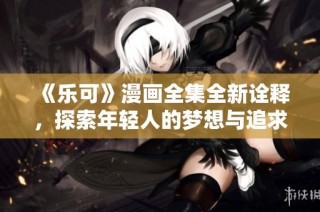《乐可》漫画全集全新诠释，探索年轻人的梦想与追求之旅