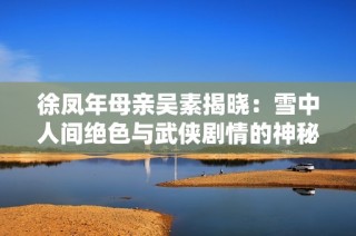 徐凤年母亲吴素揭晓：雪中人间绝色与武侠剧情的神秘联系
