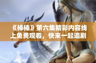 《棒棒》第六集精彩内容线上免费观看，快来一起追剧吧！