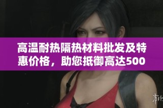 高温耐热隔热材料批发及特惠价格，助您抵御高达500度的热浪