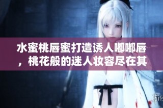 水蜜桃唇蜜打造诱人嘟嘟唇，桃花般的迷人妆容尽在其中
